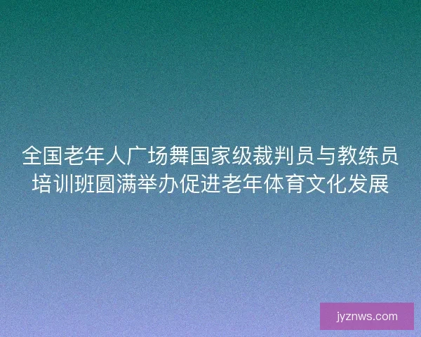 全国老年人广场舞国家级裁判员与教练员培训班圆满举办促进老年体育文化发展