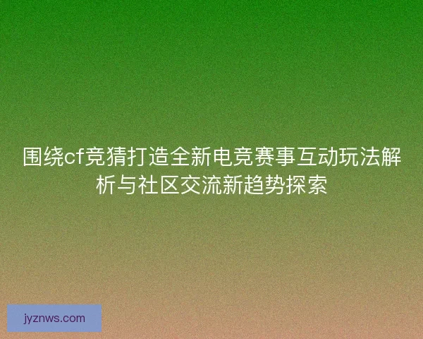 围绕cf竞猜打造全新电竞赛事互动玩法解析与社区交流新趋势探索