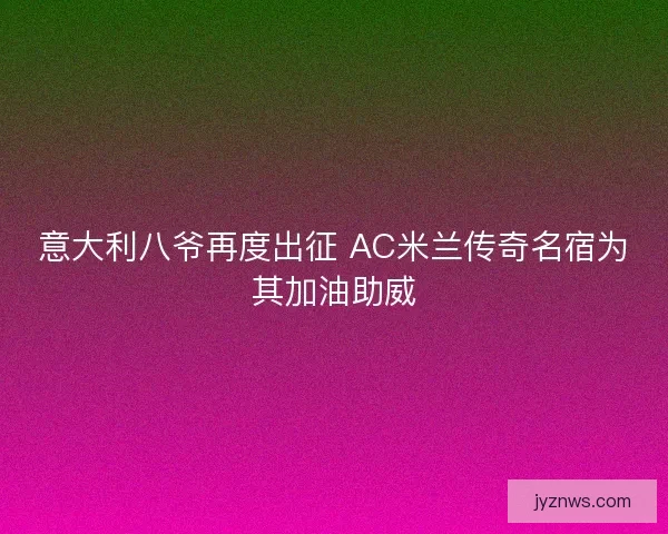 意大利八爷再度出征 AC米兰传奇名宿为其加油助威