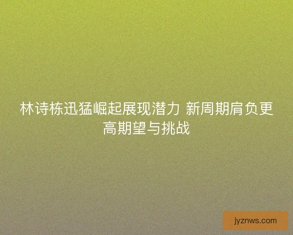 林诗栋迅猛崛起展现潜力 新周期肩负更高期望与挑战