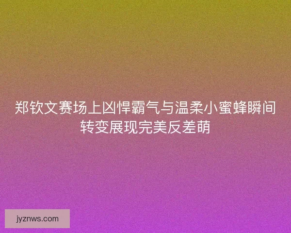 郑钦文赛场上凶悍霸气与温柔小蜜蜂瞬间转变展现完美反差萌