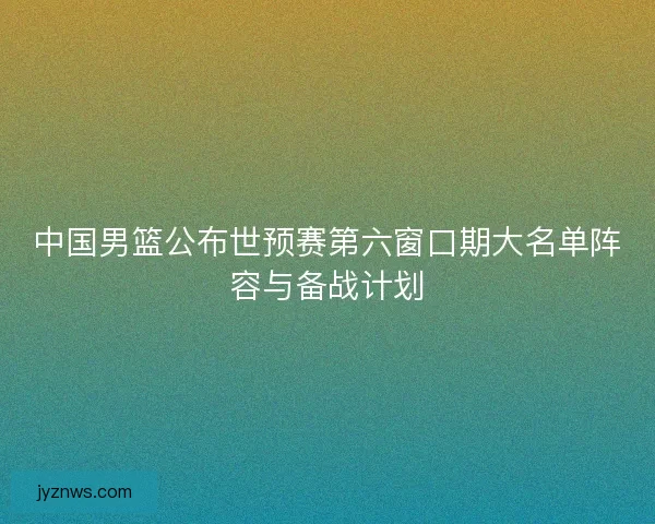 中国男篮公布世预赛第六窗口期大名单阵容与备战计划