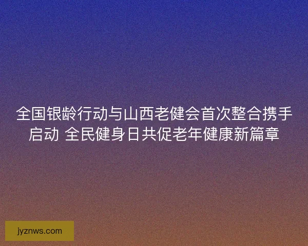 全国银龄行动与山西老健会首次整合携手启动 全民健身日共促老年健康新篇章