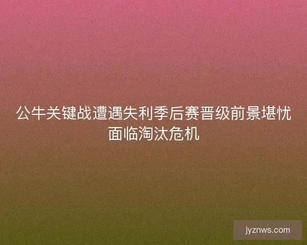公牛关键战遭遇失利季后赛晋级前景堪忧面临淘汰危机