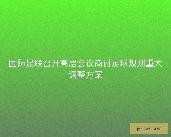 国际足联召开高层会议商讨足球规则重大调整方案