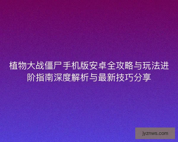 植物大战僵尸手机版安卓全攻略与玩法进阶指南深度解析与最新技巧分享
