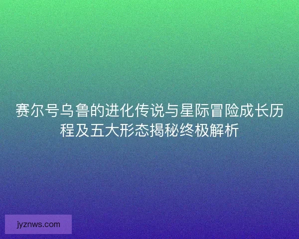 赛尔号乌鲁的进化传说与星际冒险成长历程及五大形态揭秘终极解析